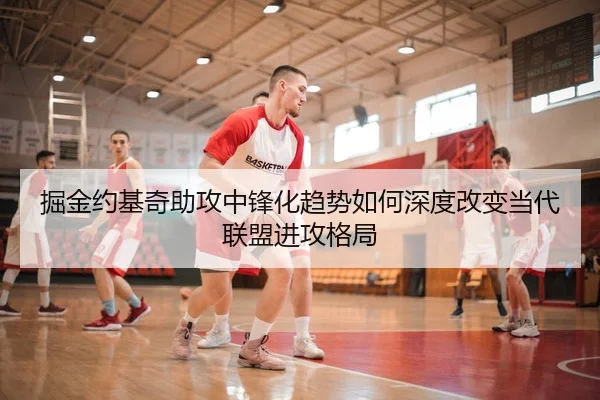 掘金约基奇助攻中锋化趋势如何深度改变当代联盟进攻格局