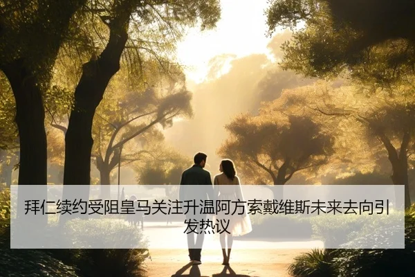 拜仁续约受阻皇马关注升温阿方索戴维斯未来去向引发热议